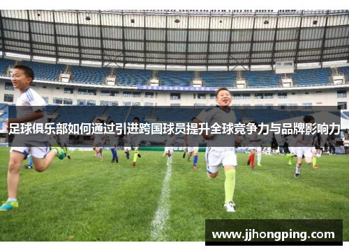 足球俱乐部如何通过引进跨国球员提升全球竞争力与品牌影响力